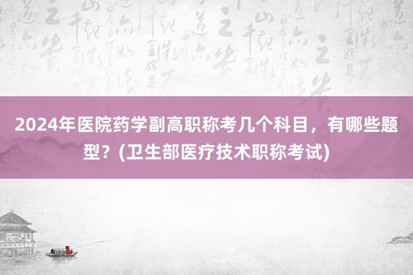 2024年医院药学副高职称考几个科目，有哪些题型？(卫生部医疗技术职称考试)