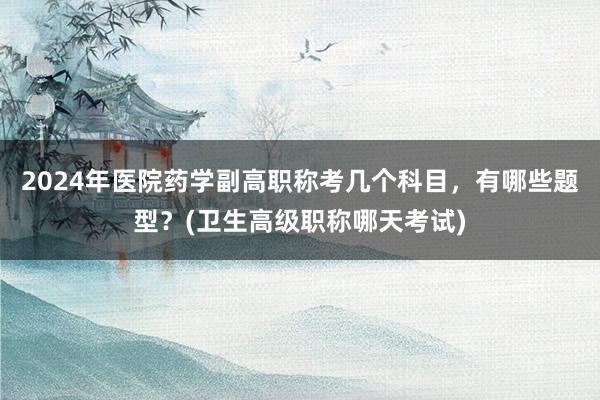 2024年医院药学副高职称考几个科目，有哪些题型？(卫生高级职称哪天考试)