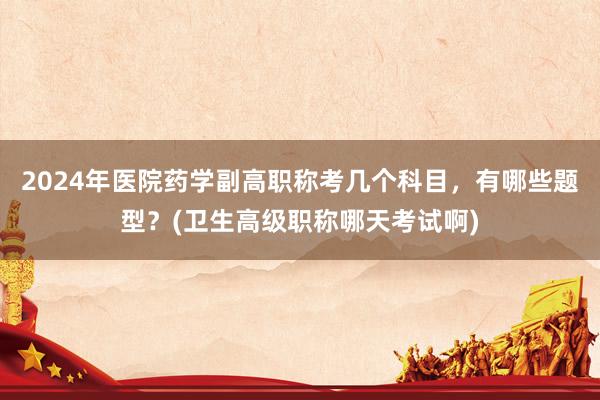2024年医院药学副高职称考几个科目，有哪些题型？(卫生高级职称哪天考试啊)