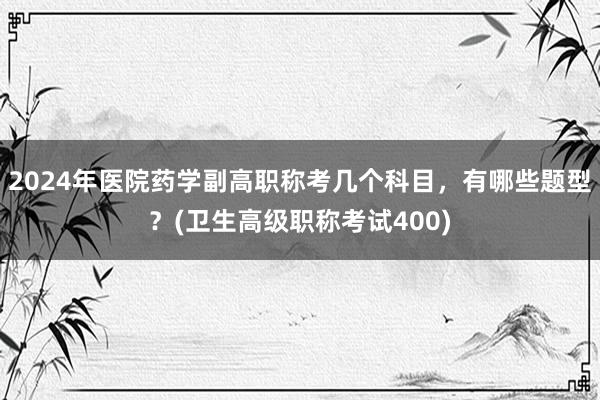 2024年医院药学副高职称考几个科目，有哪些题型？(卫生高级职称考试400)