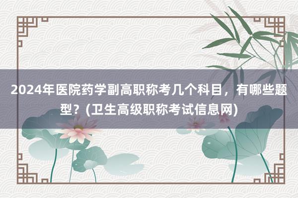 2024年医院药学副高职称考几个科目，有哪些题型？(卫生高级职称考试信息网)