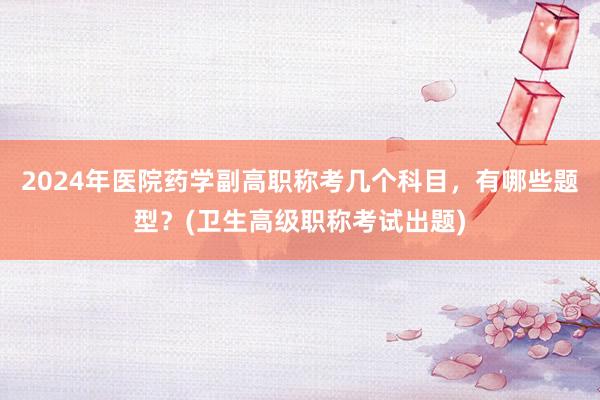 2024年医院药学副高职称考几个科目，有哪些题型？(卫生高级职称考试出题)