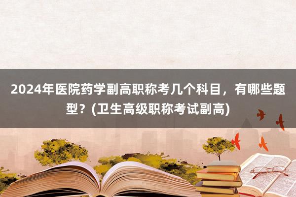 2024年医院药学副高职称考几个科目，有哪些题型？(卫生高级职称考试副高)