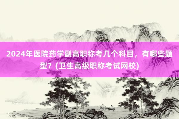 2024年医院药学副高职称考几个科目，有哪些题型？(卫生高级职称考试网校)