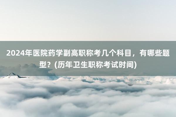 2024年医院药学副高职称考几个科目，有哪些题型？(历年卫生职称考试时间)