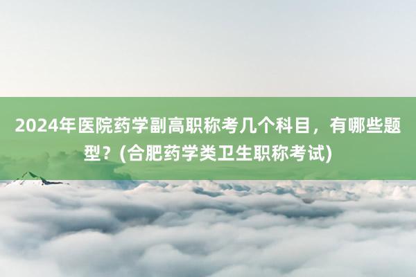 2024年医院药学副高职称考几个科目，有哪些题型？(合肥药学类卫生职称考试)