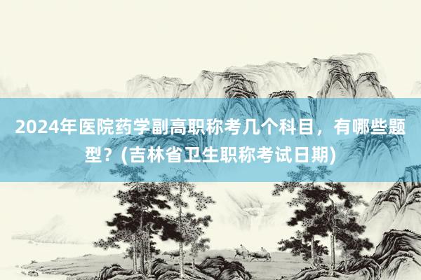 2024年医院药学副高职称考几个科目，有哪些题型？(吉林省卫生职称考试日期)