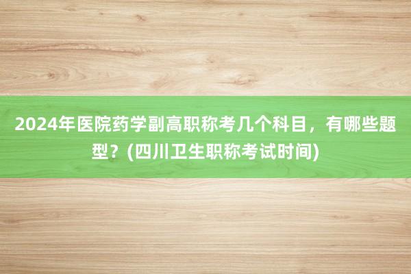 2024年医院药学副高职称考几个科目，有哪些题型？(四川卫生职称考试时间)