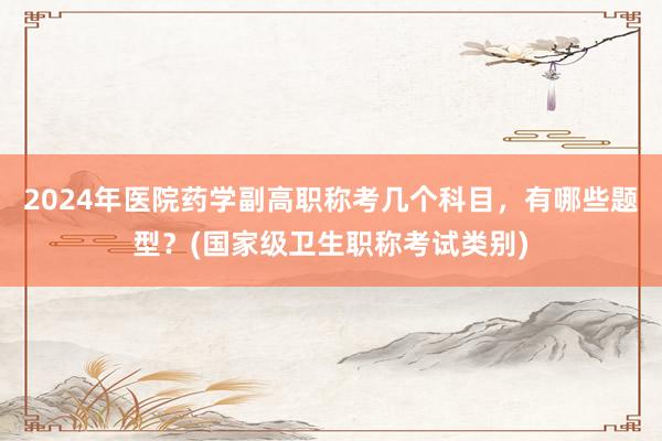 2024年医院药学副高职称考几个科目，有哪些题型？(国家级卫生职称考试类别)