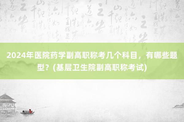 2024年医院药学副高职称考几个科目，有哪些题型？(基层卫生院副高职称考试)