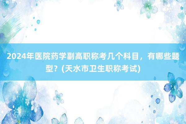 2024年医院药学副高职称考几个科目，有哪些题型？(天水市卫生职称考试)