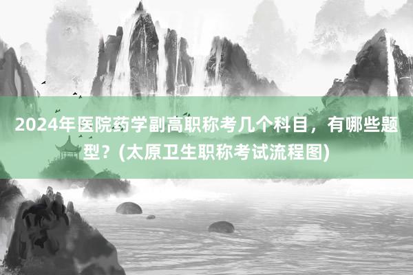 2024年医院药学副高职称考几个科目，有哪些题型？(太原卫生职称考试流程图)