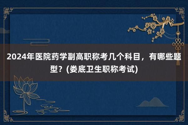 2024年医院药学副高职称考几个科目，有哪些题型？(娄底卫生职称考试)