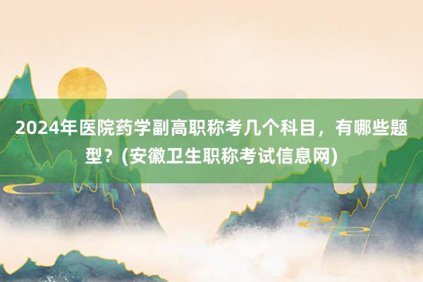 2024年医院药学副高职称考几个科目，有哪些题型？(安徽卫生职称考试信息网)