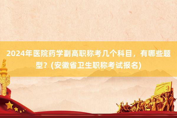 2024年医院药学副高职称考几个科目，有哪些题型？(安徽省卫生职称考试报名)