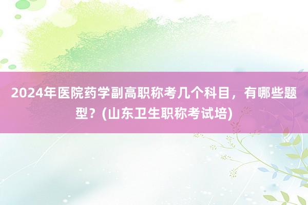 2024年医院药学副高职称考几个科目，有哪些题型？(山东卫生职称考试培)