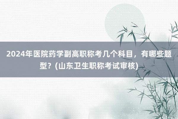 2024年医院药学副高职称考几个科目，有哪些题型？(山东卫生职称考试审核)