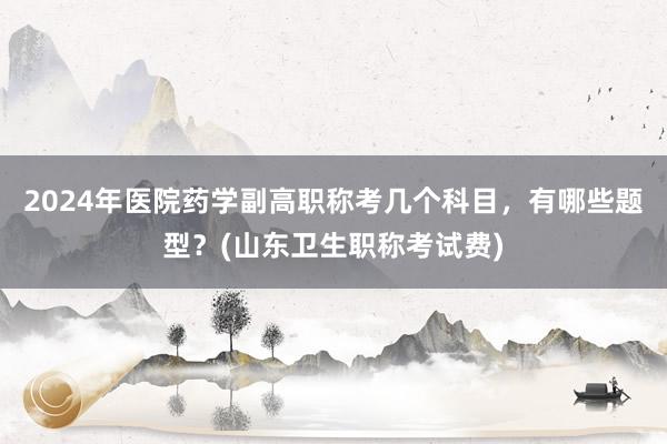 2024年医院药学副高职称考几个科目，有哪些题型？(山东卫生职称考试费)