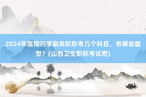 2024年医院药学副高职称考几个科目，有哪些题型？(山西卫生职称考试吧)