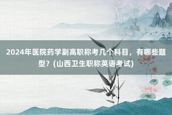 2024年医院药学副高职称考几个科目，有哪些题型？(山西卫生职称英语考试)