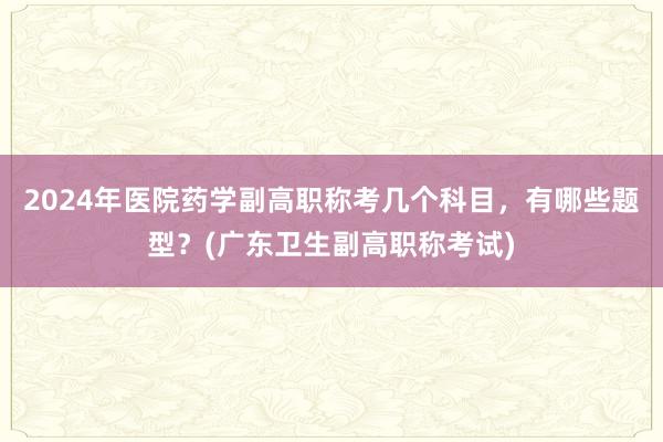 2024年医院药学副高职称考几个科目，有哪些题型？(广东卫生副高职称考试)