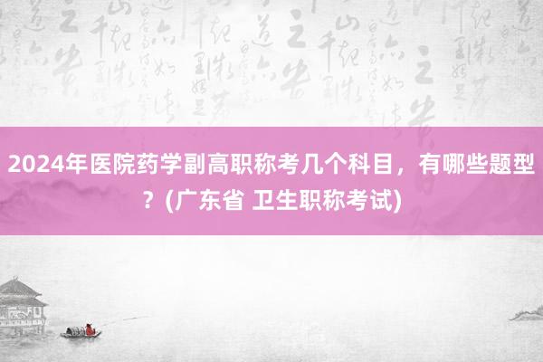 2024年医院药学副高职称考几个科目，有哪些题型？(广东省 卫生职称考试)