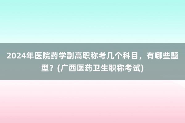 2024年医院药学副高职称考几个科目，有哪些题型？(广西医药卫生职称考试)