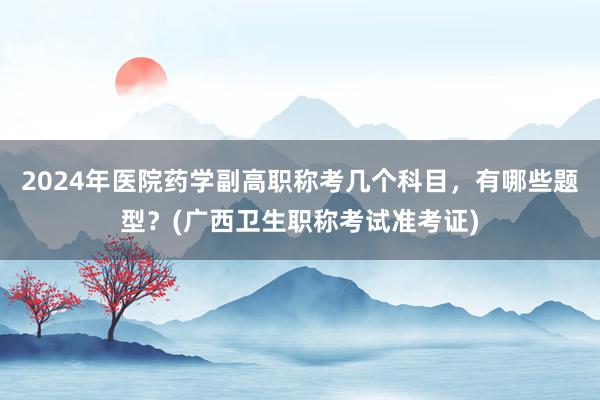 2024年医院药学副高职称考几个科目，有哪些题型？(广西卫生职称考试准考证)