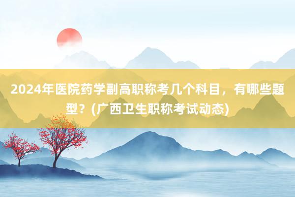 2024年医院药学副高职称考几个科目，有哪些题型？(广西卫生职称考试动态)