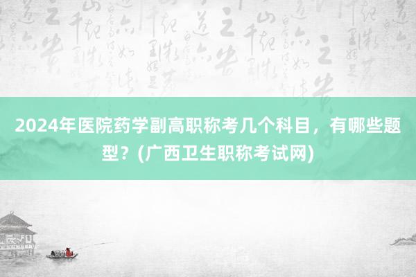 2024年医院药学副高职称考几个科目，有哪些题型？(广西卫生职称考试网)