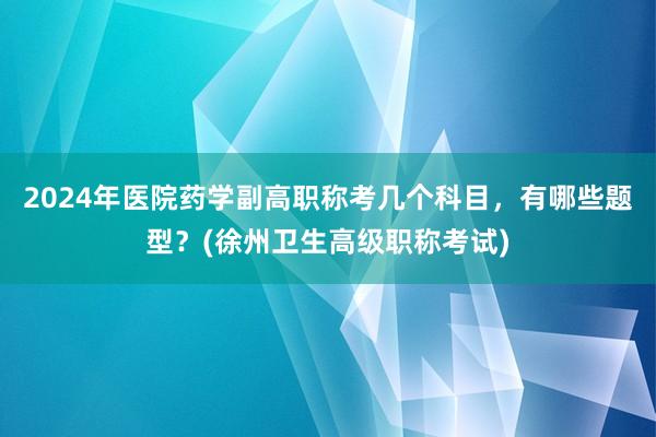2024年医院药学副高职称考几个科目，有哪些题型？(徐州卫生高级职称考试)