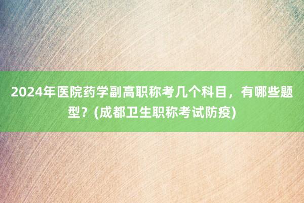 2024年医院药学副高职称考几个科目，有哪些题型？(成都卫生职称考试防疫)