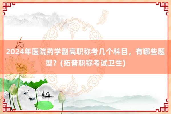 2024年医院药学副高职称考几个科目，有哪些题型？(拓普职称考试卫生)