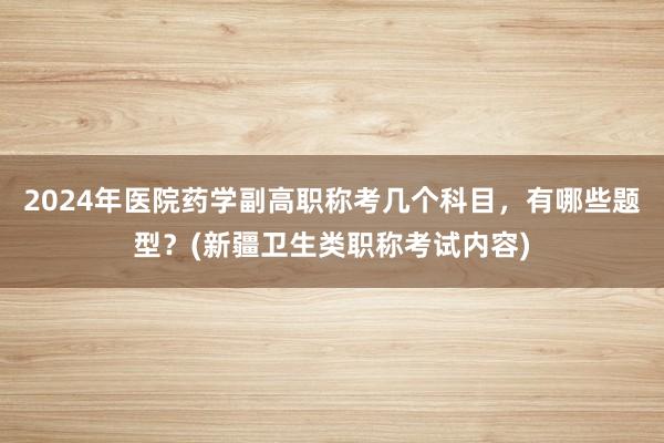 2024年医院药学副高职称考几个科目，有哪些题型？(新疆卫生类职称考试内容)