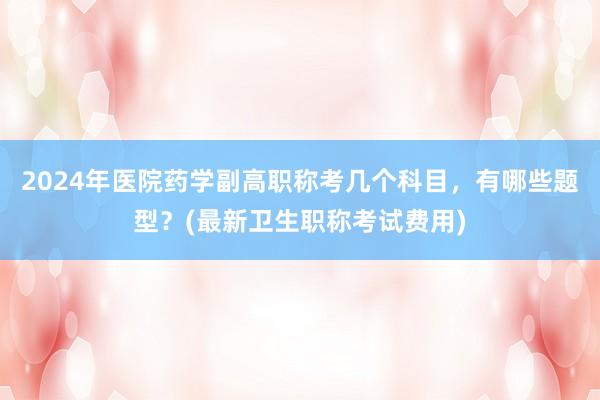 2024年医院药学副高职称考几个科目，有哪些题型？(最新卫生职称考试费用)