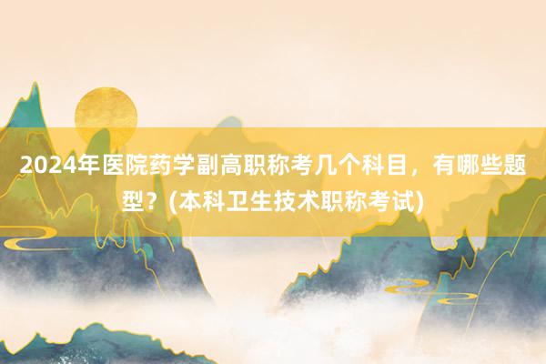 2024年医院药学副高职称考几个科目，有哪些题型？(本科卫生技术职称考试)