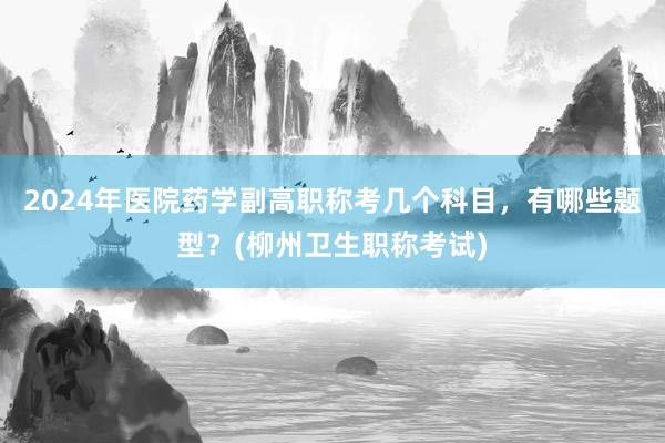 2024年医院药学副高职称考几个科目，有哪些题型？(柳州卫生职称考试)