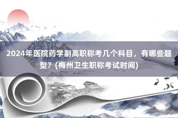 2024年医院药学副高职称考几个科目，有哪些题型？(梅州卫生职称考试时间)