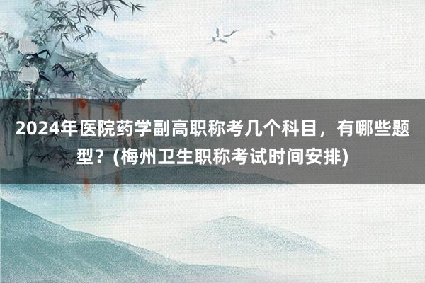2024年医院药学副高职称考几个科目，有哪些题型？(梅州卫生职称考试时间安排)