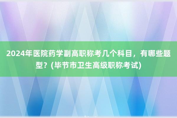 2024年医院药学副高职称考几个科目，有哪些题型？(毕节市卫生高级职称考试)