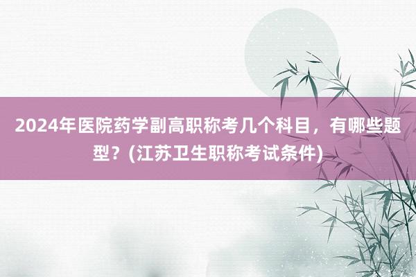 2024年医院药学副高职称考几个科目，有哪些题型？(江苏卫生职称考试条件)