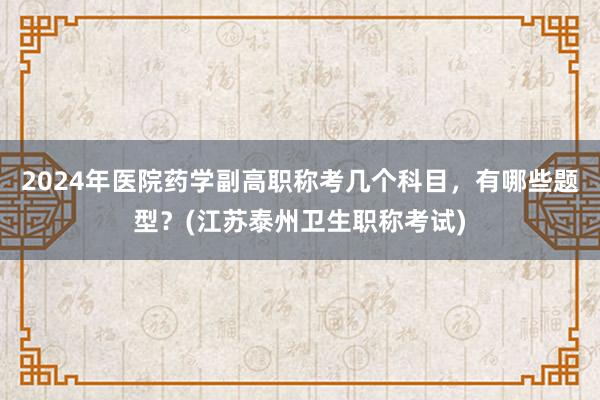 2024年医院药学副高职称考几个科目，有哪些题型？(江苏泰州卫生职称考试)