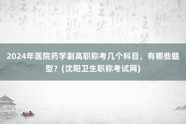 2024年医院药学副高职称考几个科目，有哪些题型？(沈阳卫生职称考试网)