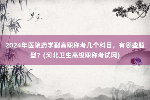 2024年医院药学副高职称考几个科目，有哪些题型？(河北卫生高级职称考试网)