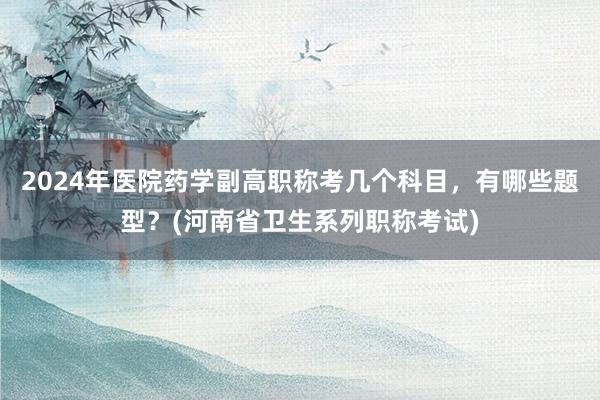 2024年医院药学副高职称考几个科目，有哪些题型？(河南省卫生系列职称考试)