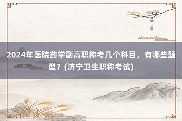 2024年医院药学副高职称考几个科目，有哪些题型？(济宁卫生职称考试)