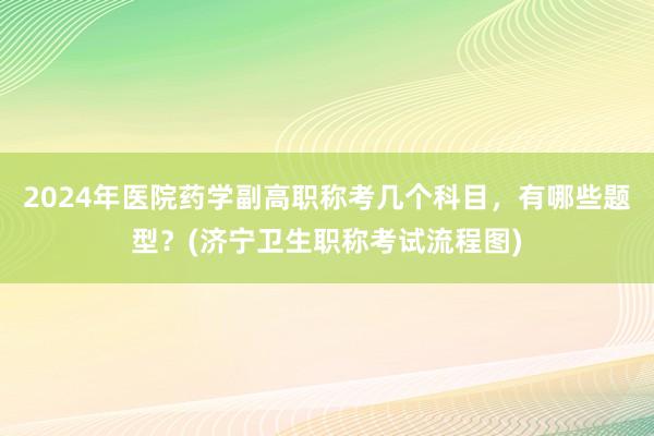 2024年医院药学副高职称考几个科目，有哪些题型？(济宁卫生职称考试流程图)