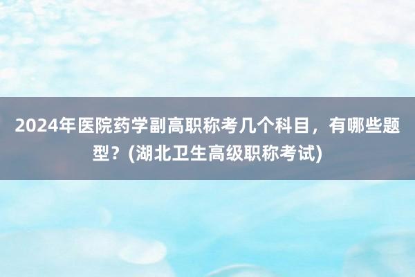 2024年医院药学副高职称考几个科目，有哪些题型？(湖北卫生高级职称考试)