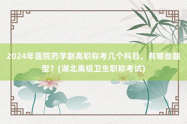 2024年医院药学副高职称考几个科目，有哪些题型？(湖北高级卫生职称考试)