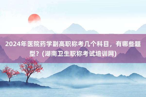 2024年医院药学副高职称考几个科目，有哪些题型？(湖南卫生职称考试培训网)